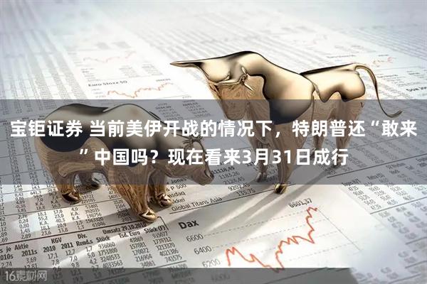 宝钜证券 当前美伊开战的情况下，特朗普还“敢来”中国吗？现在看来3月31日成行
