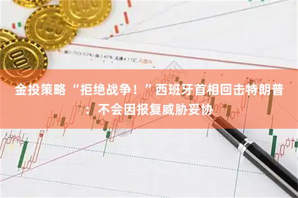 金投策略 “拒绝战争！”西班牙首相回击特朗普：不会因报复威胁妥协