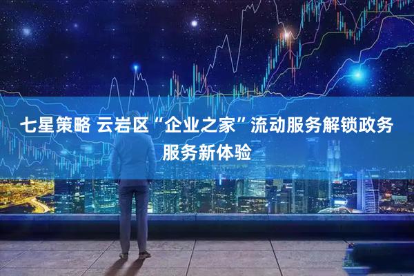 七星策略 云岩区“企业之家”流动服务解锁政务服务新体验