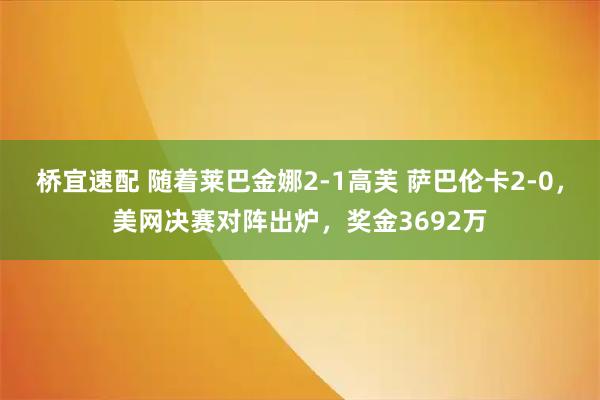 桥宜速配 随着莱巴金娜2-1高芙 萨巴伦卡2-0，美网决赛对阵出炉，奖金3692万