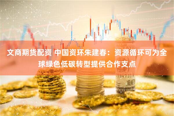文商期货配资 中国资环朱建春:资源循环可为全球绿色低碳转型提供合作支点