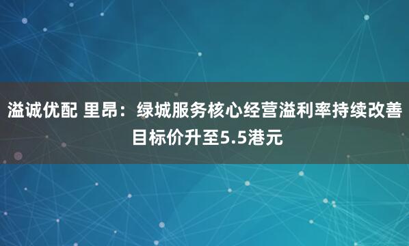 溢诚优配 里昂：绿城服务核心经营溢利率持续改善 目标价升至5.5港元