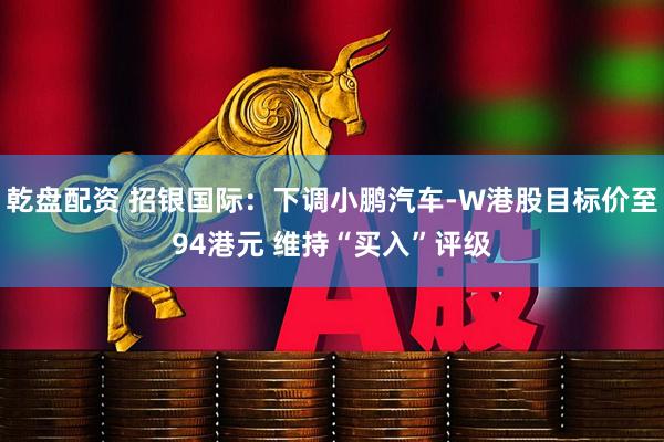 乾盘配资 招银国际：下调小鹏汽车-W港股目标价至94港元 维持“买入”评级