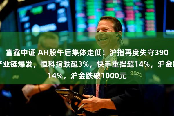 富鑫中证 AH股午后集体走低！沪指再度失守3900点，锂电产业链爆发，恒科指跌超3%，快手重挫超14%，沪金跌破1000元