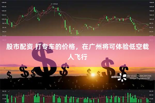 股市配资 打专车的价格，在广州将可体验低空载人飞行
