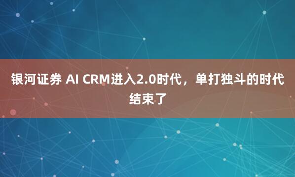 银河证券 AI CRM进入2.0时代，单打独斗的时代结束了