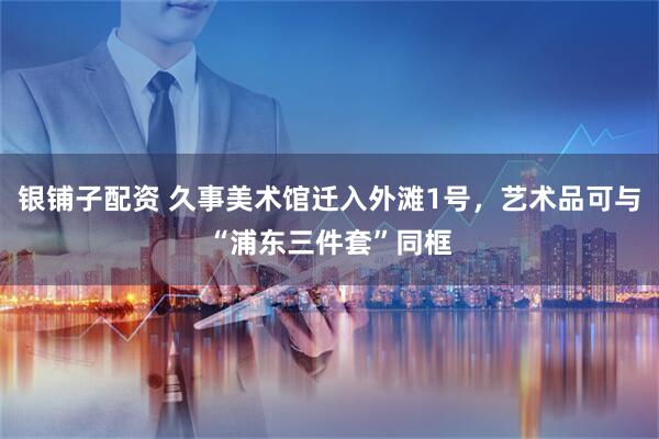 银铺子配资 久事美术馆迁入外滩1号,艺术品可与“浦东三件套”同框