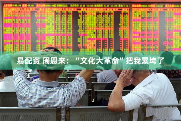 易配资 周恩来：“文化大革命”把我累垮了