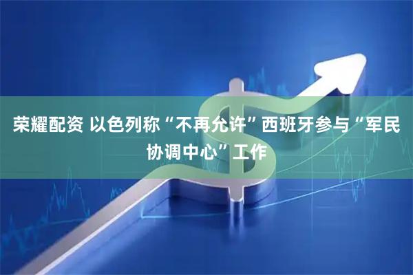 荣耀配资 以色列称“不再允许”西班牙参与“军民协调中心”工作