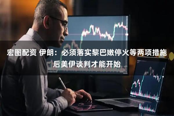 宏图配资 伊朗：必须落实黎巴嫩停火等两项措施后美伊谈判才能开始