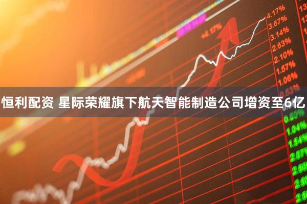 恒利配资 星际荣耀旗下航天智能制造公司增资至6亿