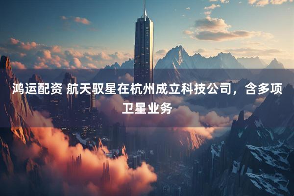 鸿运配资 航天驭星在杭州成立科技公司，含多项卫星业务