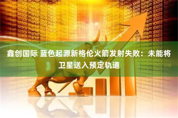鑫创国际 蓝色起源新格伦火箭发射失败：未能将卫星送入预定轨道
