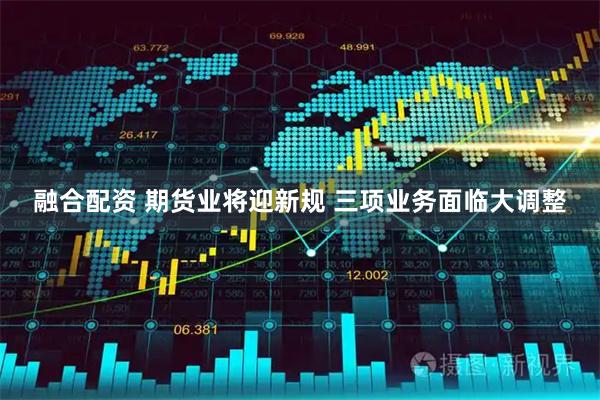 融合配资 期货业将迎新规 三项业务面临大调整