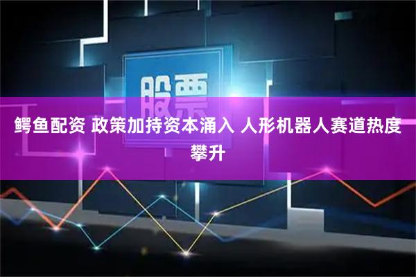 鳄鱼配资 政策加持资本涌入 人形机器人赛道热度攀升