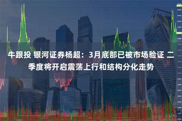 牛跟投 银河证券杨超：3月底部已被市场验证 二季度将开启震荡上行和结构分化走势