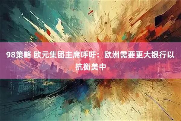 98策略 欧元集团主席呼吁：欧洲需要更大银行以抗衡美中