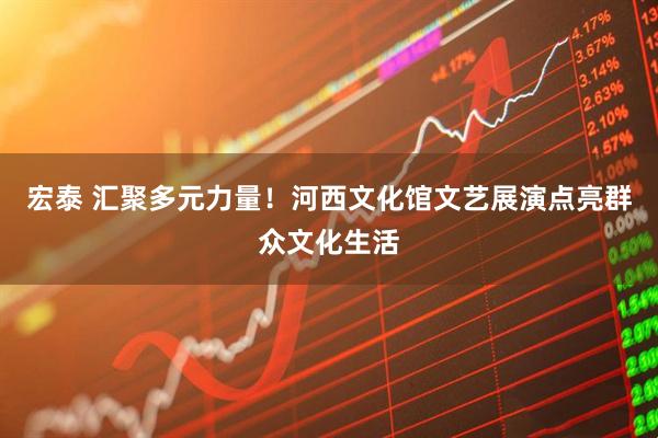 宏泰 汇聚多元力量！河西文化馆文艺展演点亮群众文化生活