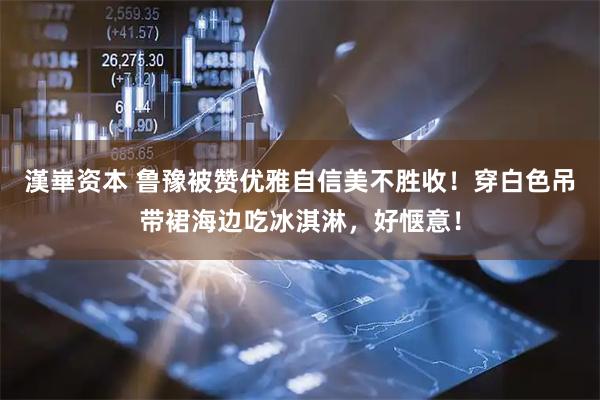 漢崋资本 鲁豫被赞优雅自信美不胜收！穿白色吊带裙海边吃冰淇淋，好惬意！