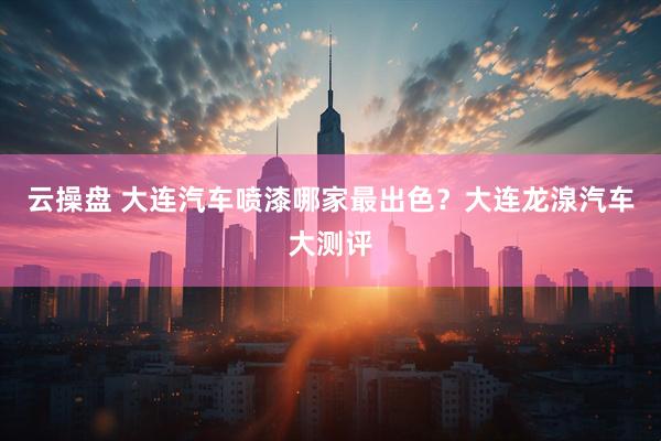 云操盘 大连汽车喷漆哪家最出色？大连龙湶汽车大测评