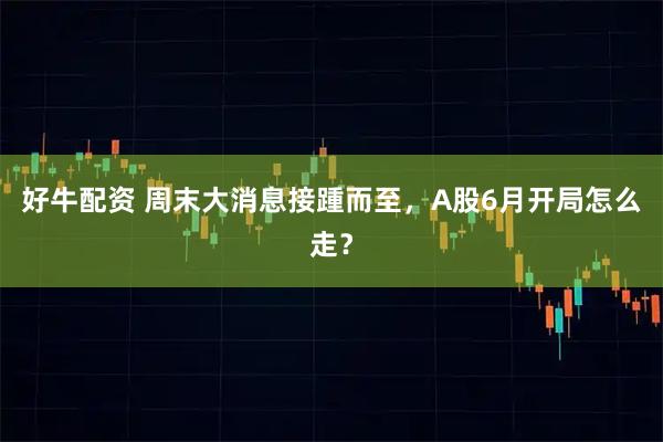 好牛配资 周末大消息接踵而至，A股6月开局怎么走？