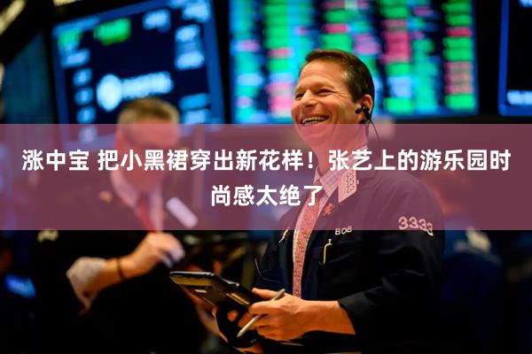 涨中宝 把小黑裙穿出新花样！张艺上的游乐园时尚感太绝了
