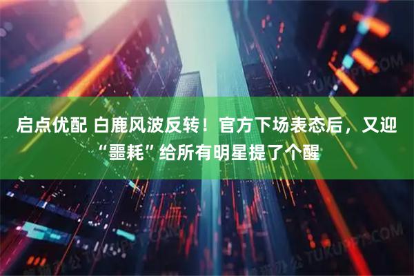 启点优配 白鹿风波反转！官方下场表态后，又迎“噩耗”给所有明星提了个醒