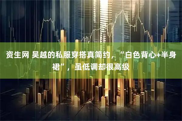 资生网 吴越的私服穿搭真简约，“白色背心+半身裙”，虽低调却很高级