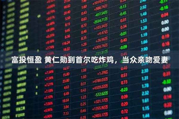 富投恒盈 黄仁勋到首尔吃炸鸡，当众亲吻爱妻