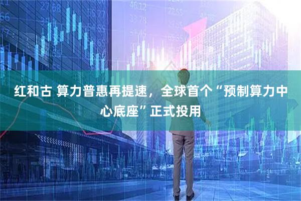 红和古 算力普惠再提速，全球首个“预制算力中心底座”正式投用