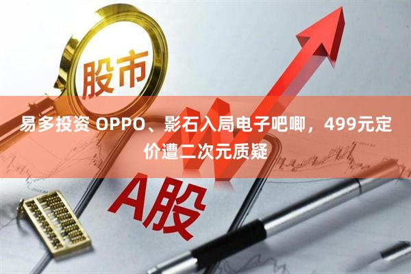 易多投资 OPPO、影石入局电子吧唧,499元定价遭二次元质疑