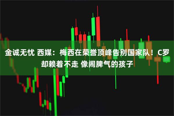 金诚无忧 西媒：梅西在荣誉顶峰告别国家队！C罗却赖着不走 像闹脾气的孩子