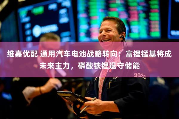 维嘉优配 通用汽车电池战略转向：富锂锰基将成未来主力，磷酸铁锂退守储能