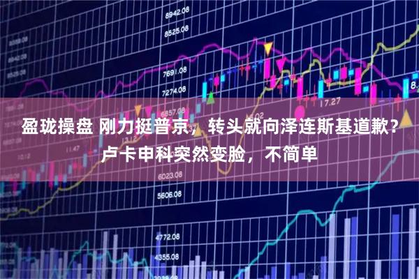 盈珑操盘 刚力挺普京，转头就向泽连斯基道歉？卢卡申科突然变脸，不简单