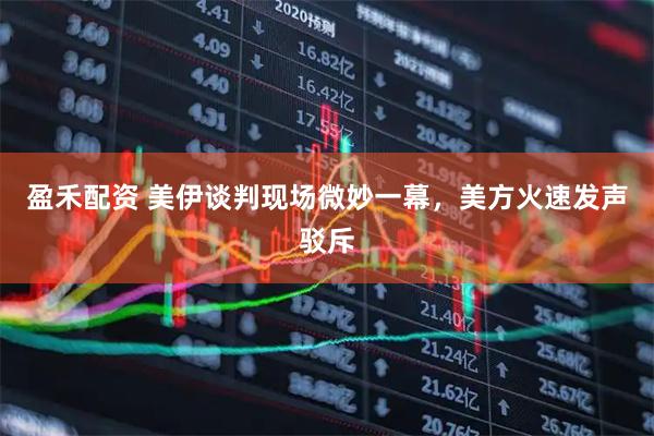 盈禾配资 美伊谈判现场微妙一幕，美方火速发声驳斥