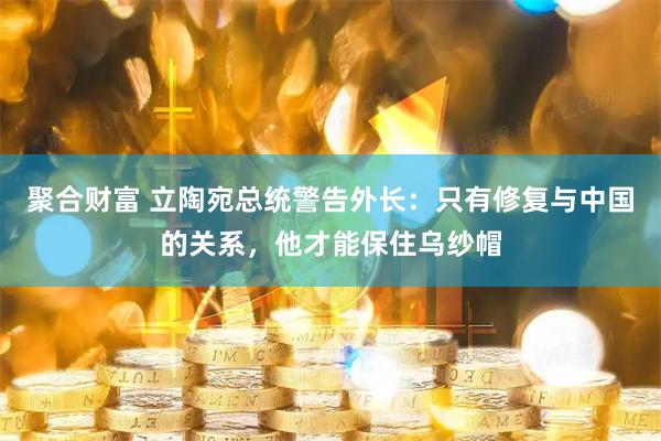聚合财富 立陶宛总统警告外长：只有修复与中国的关系，他才能保住乌纱帽