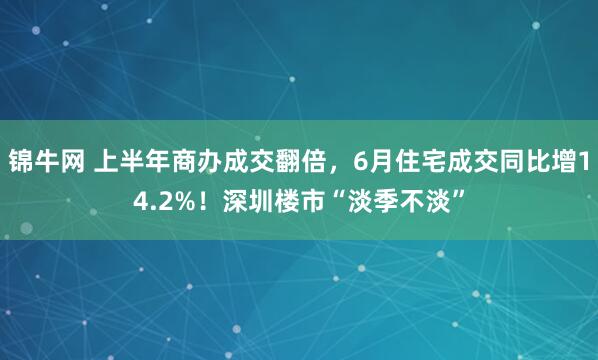 锦牛网 上半年商办成交翻倍，6月住宅成交同比增14.2%！深圳楼市“淡季不淡”