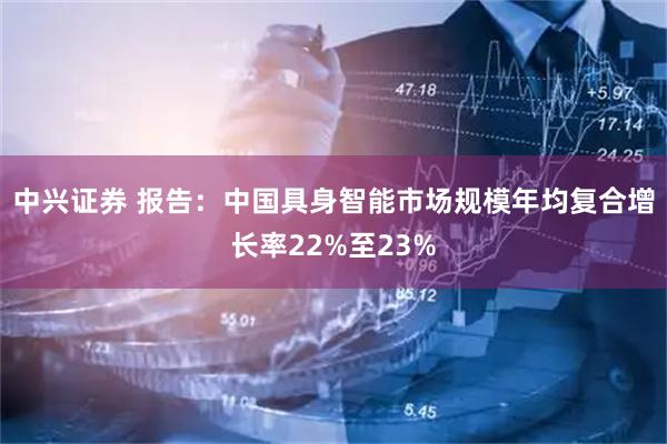 中兴证券 报告：中国具身智能市场规模年均复合增长率22%至23%