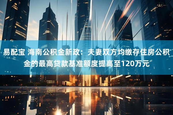易配宝 海南公积金新政：夫妻双方均缴存住房公积金的最高贷款基准额度提高至120万元