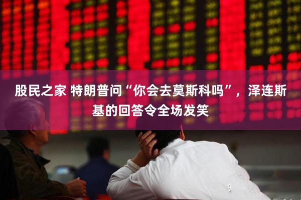 股民之家 特朗普问“你会去莫斯科吗”，泽连斯基的回答令全场发笑