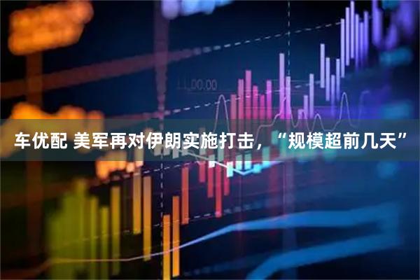 车优配 美军再对伊朗实施打击，“规模超前几天”