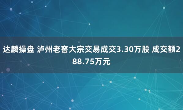 达麟操盘 泸州老窖大宗交易成交3.30万股 成交额288.75万元
