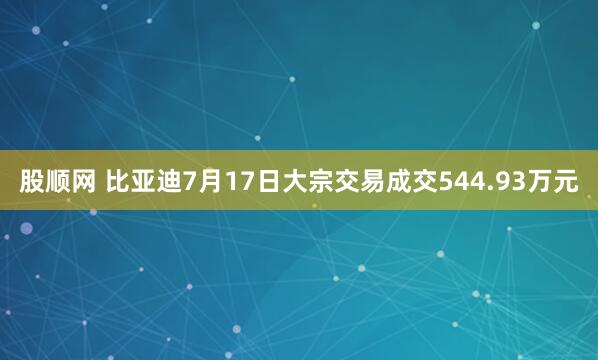股顺网 比亚迪7月17日大宗交易成交544.93万元