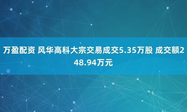 万盈配资 风华高科大宗交易成交5.35万股 成交额248.94万元