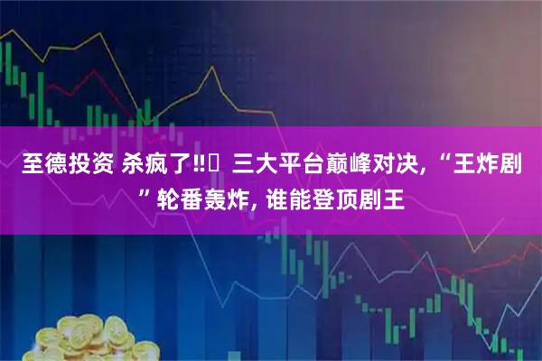 至德投资 杀疯了‼️三大平台巅峰对决, “王炸剧”轮番轰炸, 谁能登顶剧王