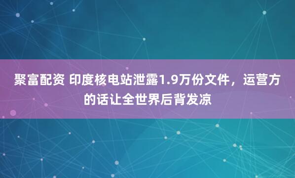 聚富配资 印度核电站泄露1.9万份文件，运营方的话让全世界后背发凉