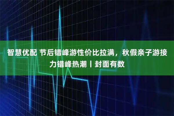 智慧优配 节后错峰游性价比拉满,秋假亲子游接力错峰热潮丨封面有数