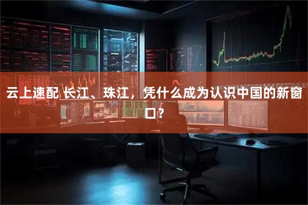 云上速配 长江、珠江，凭什么成为认识中国的新窗口？