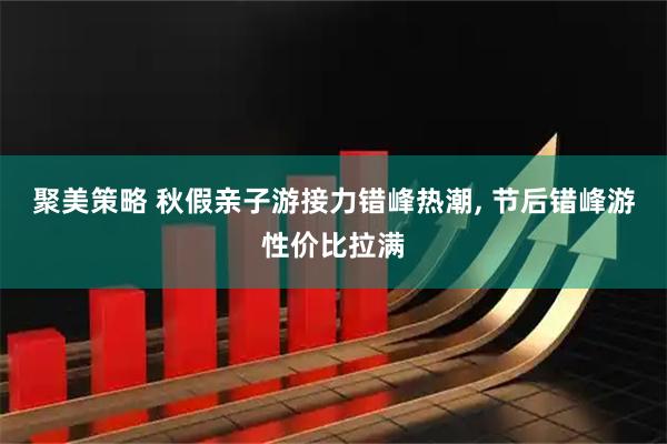 聚美策略 秋假亲子游接力错峰热潮, 节后错峰游性价比拉满